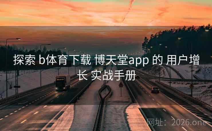 探索 b体育下载 博天堂app 的 用户增长 实战手册