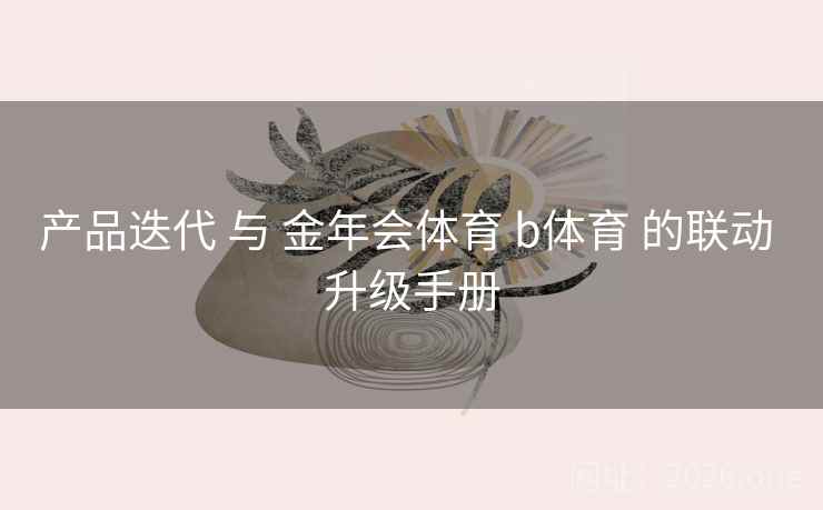 产品迭代 与 金年会体育 b体育 的联动 升级手册